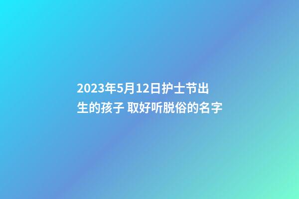 2023年5月12日护士节出生的孩子 取好听脱俗的名字